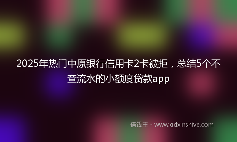 2025年热门中原银行信用卡2卡被拒，总结5个不查流水的小额度贷款app