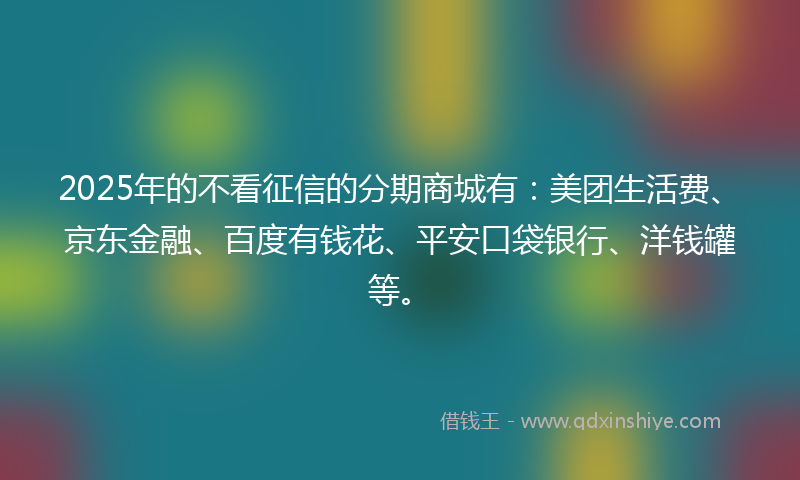 2025年的不看征信的分期商城有：美团生活费、京东金融、百度有钱花、平安口袋银行、洋钱罐等。