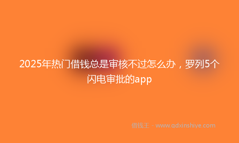 2025年热门借钱总是审核不过怎么办，罗列5个闪电审批的app