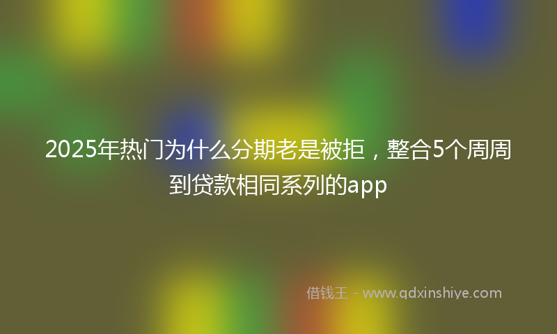 2025年热门为什么分期老是被拒，整合5个周周到贷款相同系列的app