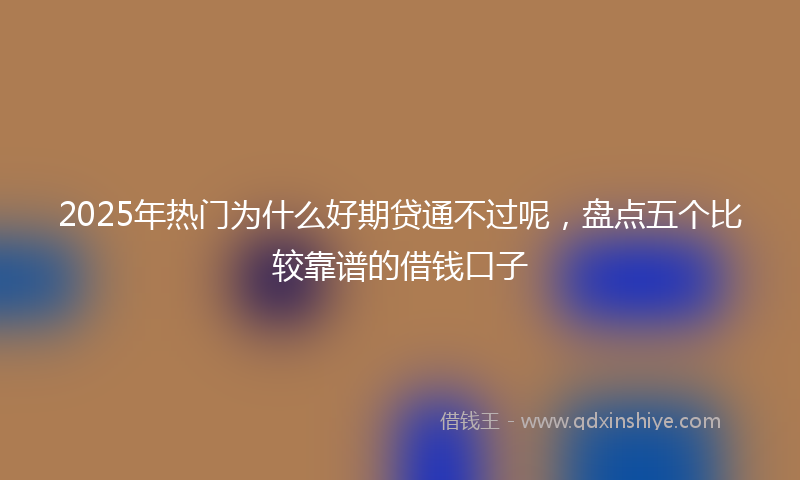 2025年热门为什么好期贷通不过呢，盘点五个比较靠谱的借钱口子
