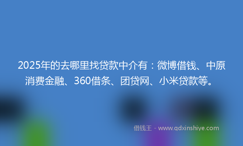 2025年的去哪里找贷款中介有：微博借钱、中原消费金融、360借条、团贷网、小米贷款等。