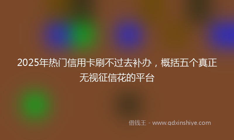 2025年热门信用卡刷不过去补办，概括五个真正无视征信花的平台