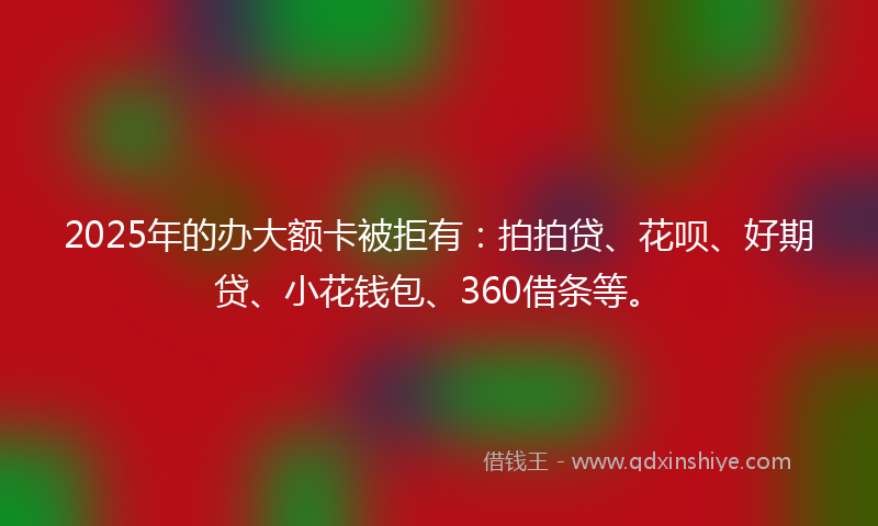 2025年的办大额卡被拒有：拍拍贷、花呗、好期贷、小花钱包、360借条等。