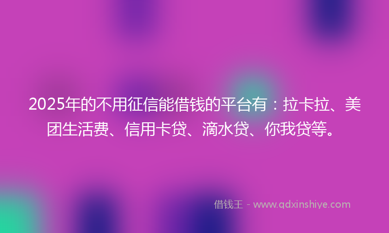 2025年的不用征信能借钱的平台有：拉卡拉、美团生活费、信用卡贷、滴水贷、你我贷等。