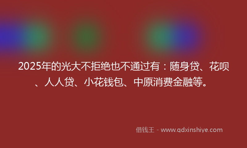 2025年的光大不拒绝也不通过有：随身贷、花呗、人人贷、小花钱包、中原消费金融等。
