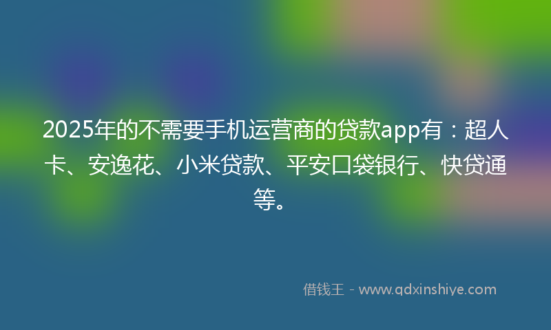 2025年的不需要手机运营商的贷款app有：超人卡、安逸花、小米贷款、平安口袋银行、快贷通等。