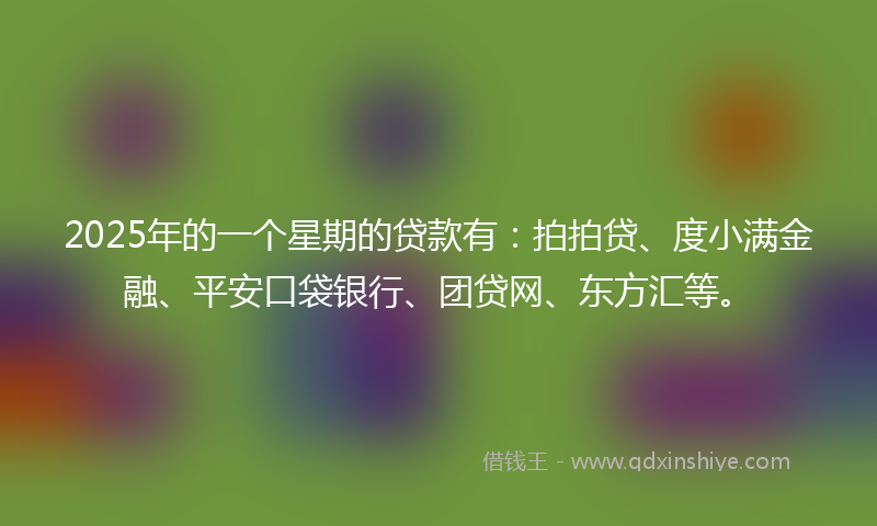 2025年的一个星期的贷款有：拍拍贷、度小满金融、平安口袋银行、团贷网、东方汇等。