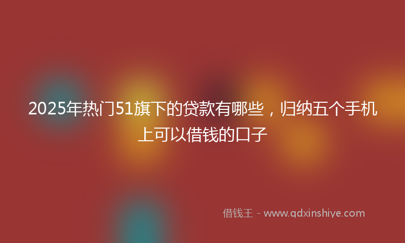2025年热门51旗下的贷款有哪些，归纳五个手机上可以借钱的口子