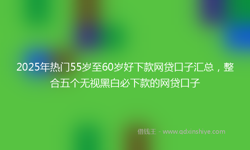 2025年热门55岁至60岁好下款网贷口子汇总，整合五个无视黑白必下款的网贷口子