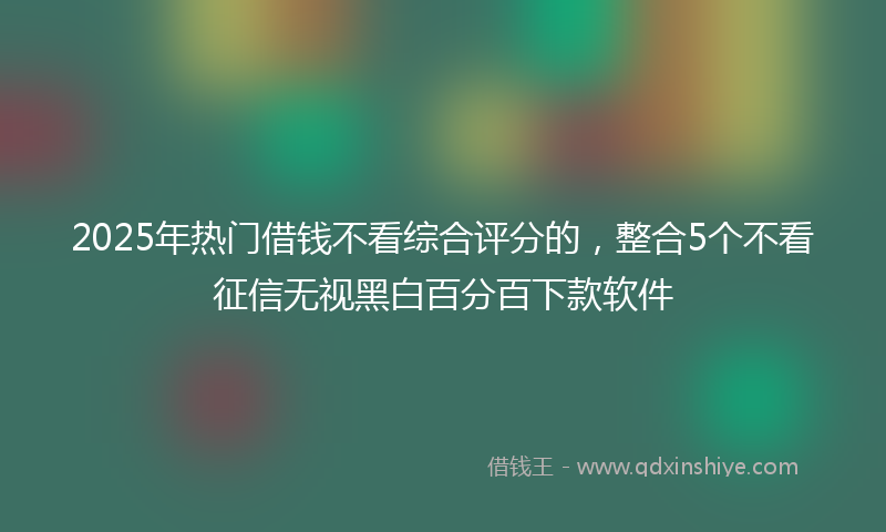 2025年热门借钱不看综合评分的，整合5个不看征信无视黑白百分百下款软件
