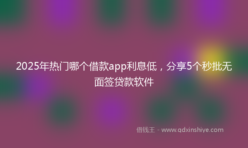 2025年热门哪个借款app利息低，分享5个秒批无面签贷款软件
