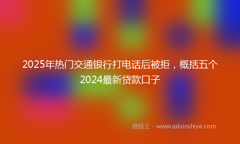 2025年热门交通银行打电话后被拒，概括五个2024最新贷款口子