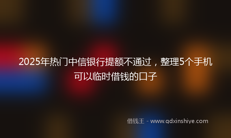 2025年热门中信银行提额不通过，整理5个手机可以临时借钱的口子