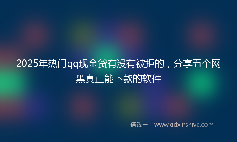 2025年热门qq现金贷有没有被拒的，分享五个网黑真正能下款的软件