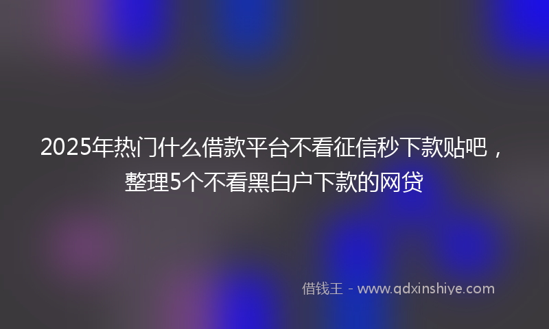 2025年热门什么借款平台不看征信秒下款贴吧，整理5个不看黑白户下款的网贷