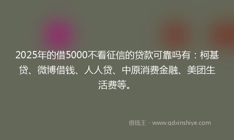 2025年的借5000不看征信的贷款可靠吗有：柯基贷、微博借钱、人人贷、中原消费金融、美团生活费等。