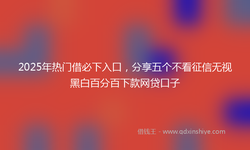 2025年热门借必下入口，分享五个不看征信无视黑白百分百下款网贷口子