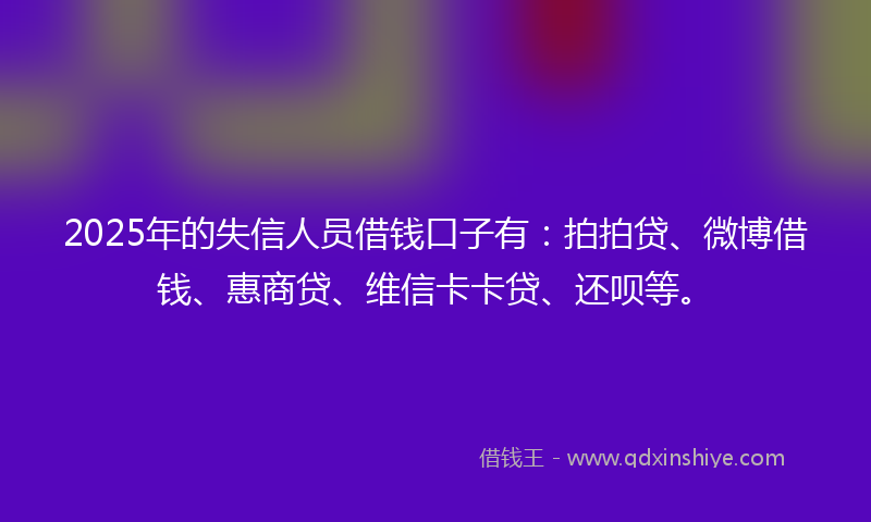 2025年的失信人员借钱口子有：拍拍贷、微博借钱、惠商贷、维信卡卡贷、还呗等。
