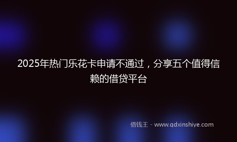 2025年热门乐花卡申请不通过，分享五个值得信赖的借贷平台