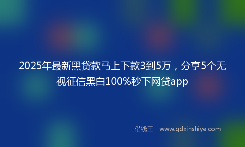 2025年最新黑贷款马上下款3到5万，分享5个无视征信黑白100%秒下网贷app