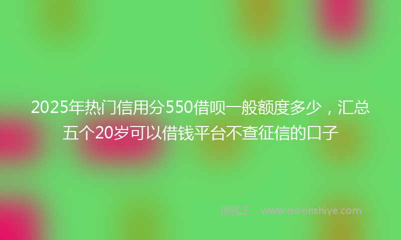 2025年热门信用分550借呗一般额度多少，汇总五个20岁可以借钱平台不查征信的口子