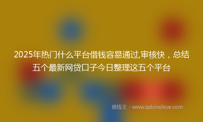 2025年热门什么平台借钱容易通过,审核快，总结五个最新网贷口子今日整理这五个平台