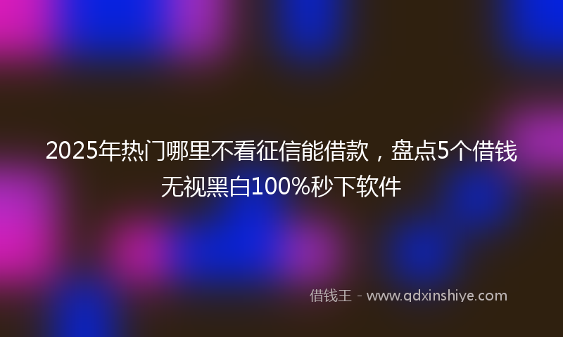 2025年热门哪里不看征信能借款，盘点5个借钱无视黑白100%秒下软件
