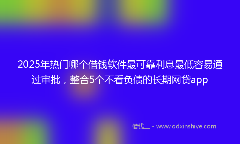 2025年热门哪个借钱软件最可靠利息最低容易通过审批，整合5个不看负债的长期网贷app