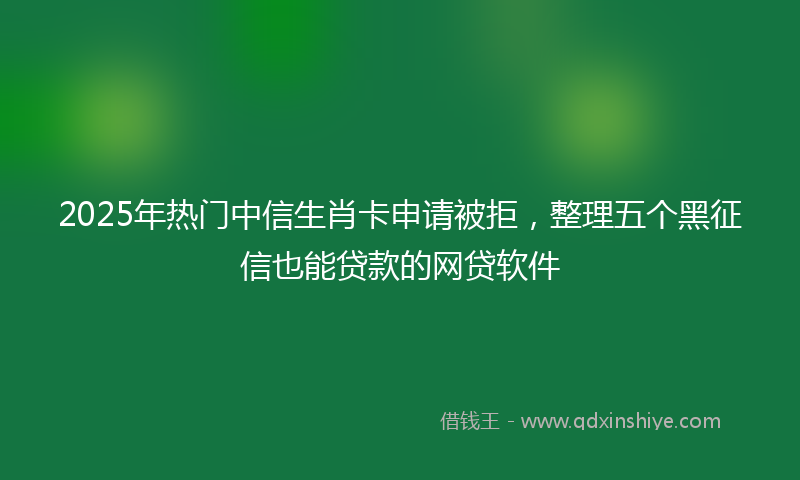 2025年热门中信生肖卡申请被拒，整理五个黑征信也能贷款的网贷软件