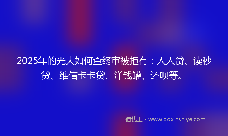 2025年的光大如何查终审被拒有：人人贷、读秒贷、维信卡卡贷、洋钱罐、还呗等。