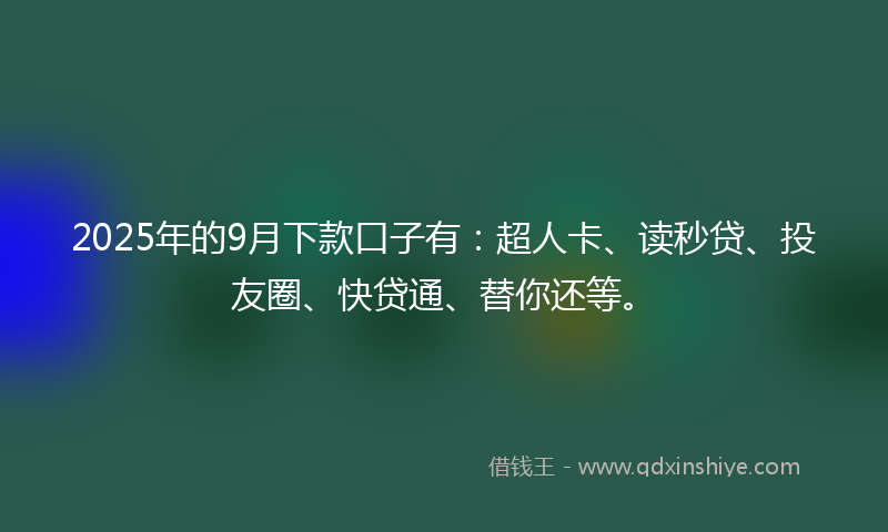 2025年的9月下款口子有：超人卡、读秒贷、投友圈、快贷通、替你还等。