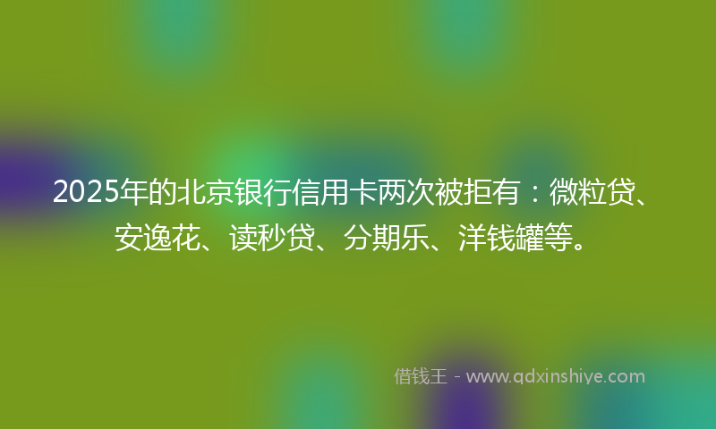 2025年的北京银行信用卡两次被拒有：微粒贷、安逸花、读秒贷、分期乐、洋钱罐等。