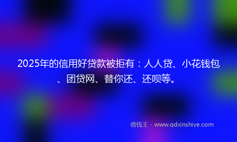 2025年的信用好贷款被拒有：人人贷、小花钱包、团贷网、替你还、还呗等。