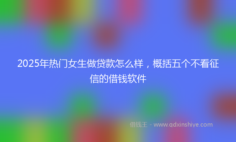 2025年热门女生做贷款怎么样，概括五个不看征信的借钱软件