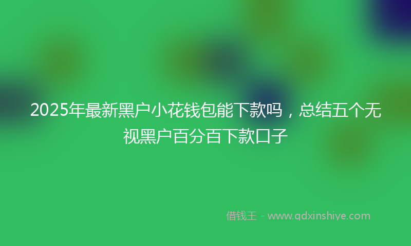 2025年最新黑户小花钱包能下款吗，总结五个无视黑户百分百下款口子
