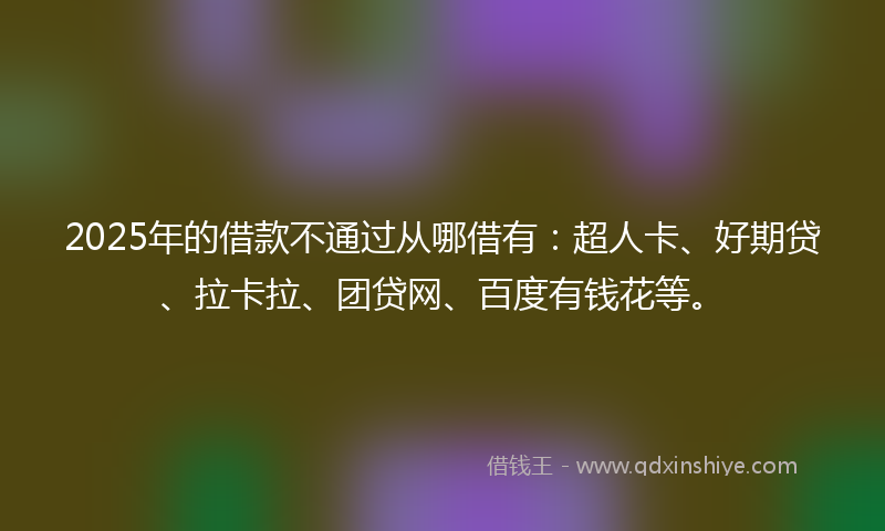 2025年的借款不通过从哪借有:超人卡、好期贷、拉卡拉、团贷网、百度有钱花等。
