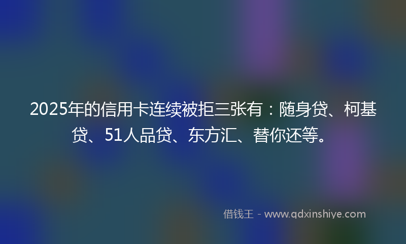 2025年的信用卡连续被拒三张有：随身贷、柯基贷、51人品贷、东方汇、替你还等。