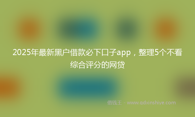 2025年最新黑户借款必下口子app，整理5个不看综合评分的网贷