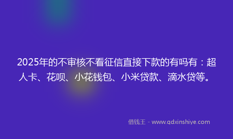 2025年的不审核不看征信直接下款的有吗有：超人卡、花呗、小花钱包、小米贷款、滴水贷等。