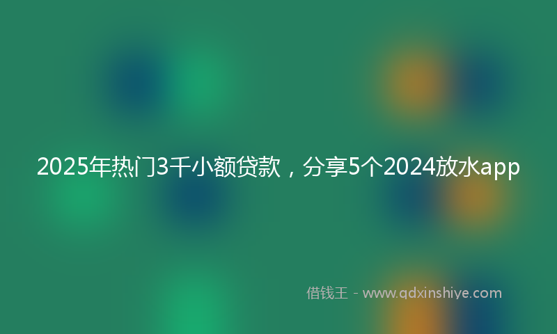2025年热门3千小额贷款，分享5个2024放水app