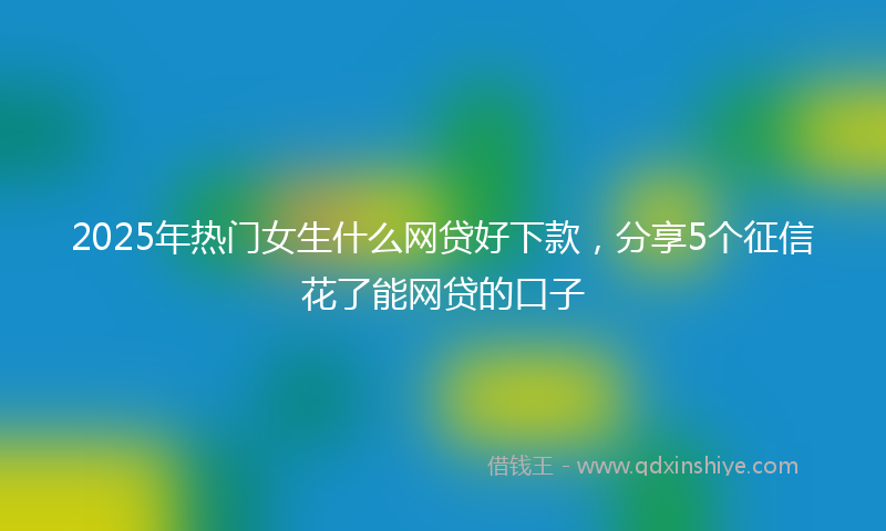 2025年热门女生什么网贷好下款，分享5个征信花了能网贷的口子
