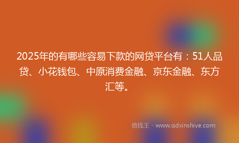 2025年的有哪些容易下款的网贷平台有：51人品贷、小花钱包、中原消费金融、京东金融、东方汇等。