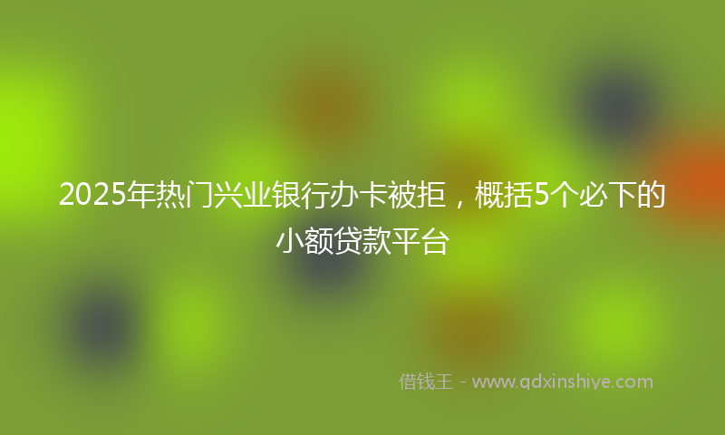 2025年热门兴业银行办卡被拒，概括5个必下的小额贷款平台