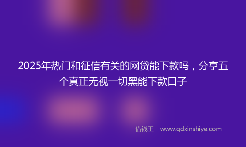 2025年热门和征信有关的网贷能下款吗，分享五个真正无视一切黑能下款口子
