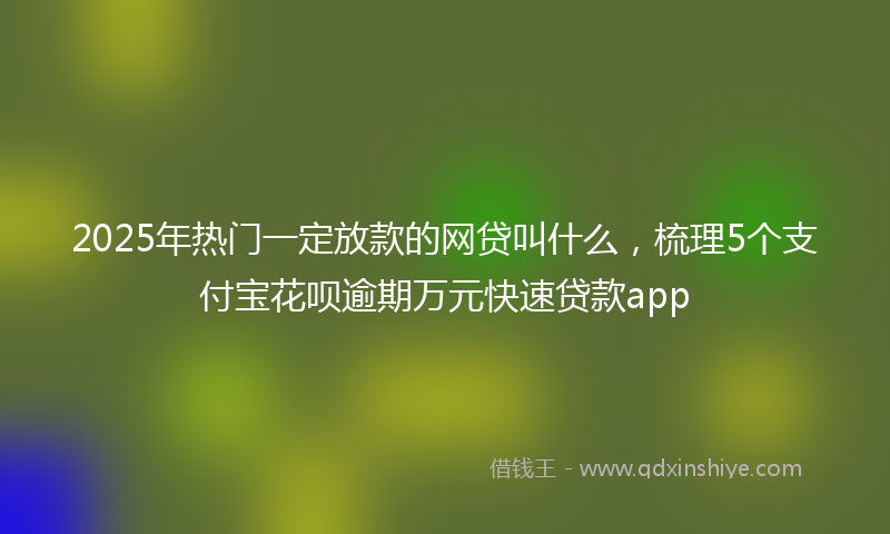 2025年热门一定放款的网贷叫什么，梳理5个支付宝花呗逾期万元快速贷款app
