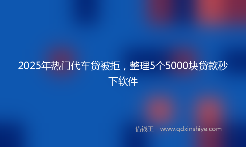 2025年热门代车贷被拒，整理5个5000块贷款秒下软件