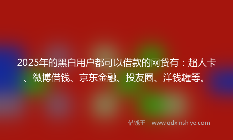 2025年的黑白用户都可以借款的网贷有：超人卡、微博借钱、京东金融、投友圈、洋钱罐等。