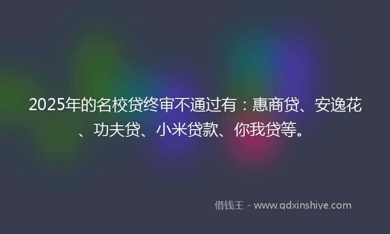 2025年的名校贷终审不通过有：惠商贷、安逸花、功夫贷、小米贷款、你我贷等。