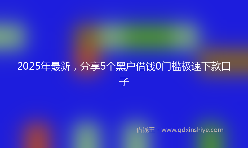 2025年最新，分享5个黑户借钱0门槛极速下款口子